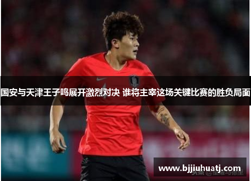 国安与天津王子鸣展开激烈对决 谁将主宰这场关键比赛的胜负局面